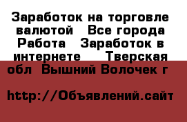 Заработок на торговле валютой - Все города Работа » Заработок в интернете   . Тверская обл.,Вышний Волочек г.